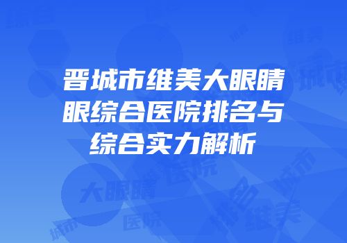晋城市维美大眼睛眼综合医院排名与综合实力解析