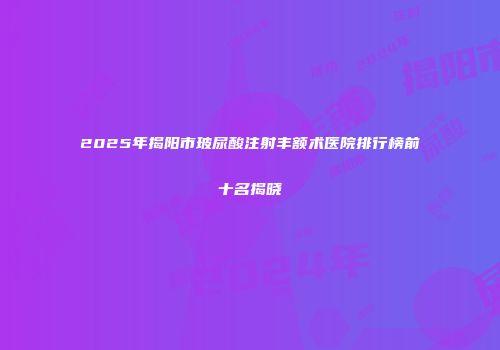 2025年揭阳市玻尿酸注射丰额术医院排行榜前十名揭晓