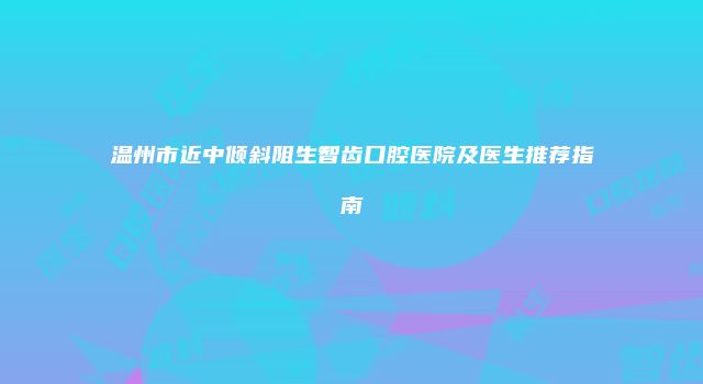 温州市近中倾斜阻生智齿口腔医院及医生推荐指南