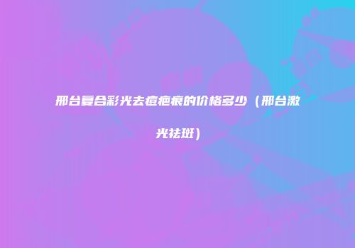 邢台复合彩光去痘疤痕的价格多少（邢台激光祛斑）
