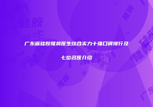 广东省硅胶隆鼻医生综合实力十强口碑排行及七位名医介绍