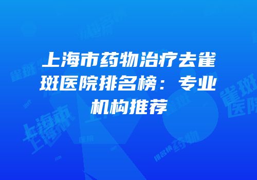 上海市药物治疗去雀斑医院排名榜：专业机构推荐