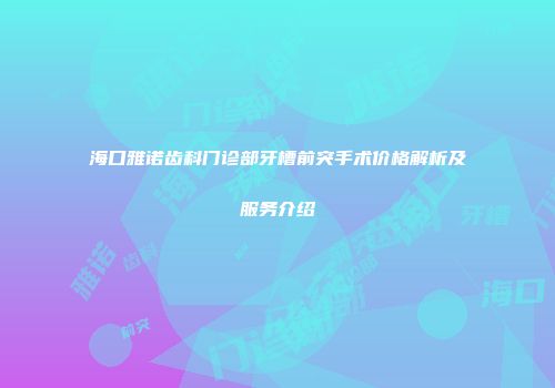 海口雅诺齿科门诊部牙槽前突手术价格解析及服务介绍