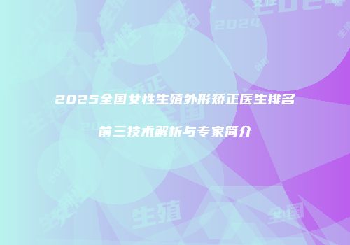 2025全国女性生殖外形矫正医生排名前三技术解析与专家简介