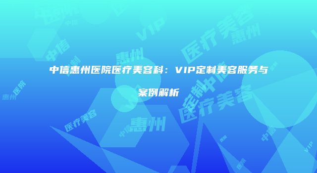 中信惠州医院医疗美容科：VIP定制美容服务与案例解析