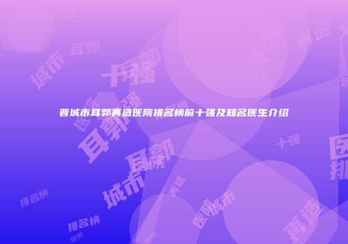 晋城市耳郭再造医院排名榜前十强及知名医生介绍