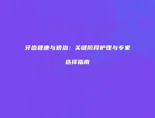 牙齿健康与矫治：关键阶段护理与专家选择指南