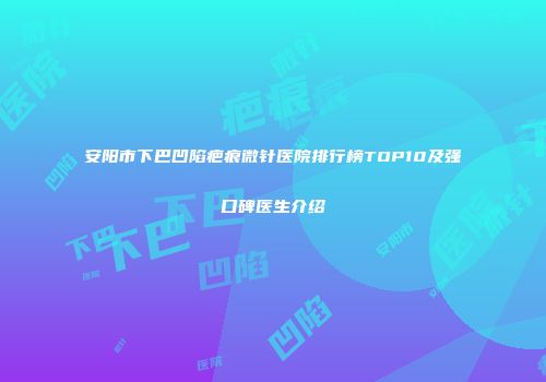 安阳市下巴凹陷疤痕微针医院排行榜TOP10及强口碑医生介绍
