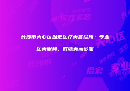 长沙市天心区温宏医疗美容诊所：专业医美服务，成就美丽梦想