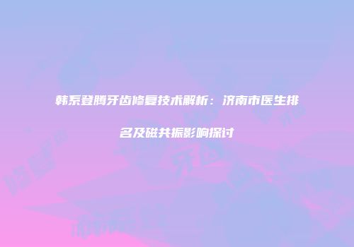 韩系登腾牙齿修复技术解析：济南市医生排名及磁共振影响探讨