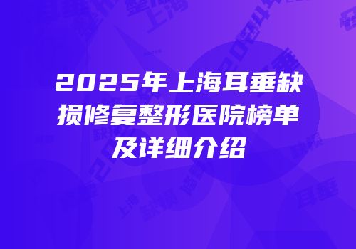 2025年上海耳垂缺损修复整形医院榜单及详细介绍