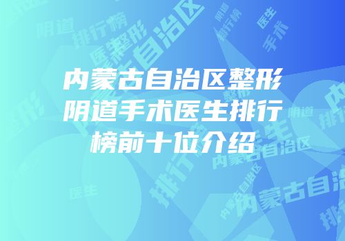 内蒙古自治区整形阴道手术医生排行榜前十位介绍