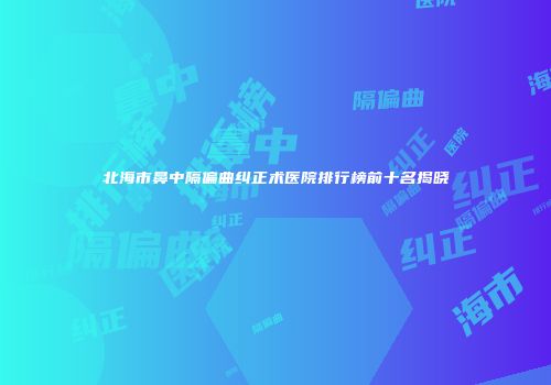 北海市鼻中隔偏曲纠正术医院排行榜前十名揭晓