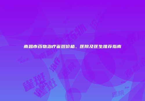 南昌市药物治疗雀斑价格、医院及医生推荐指南
