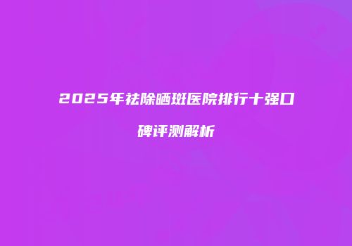 2025年祛除晒斑医院排行十强口碑评测解析