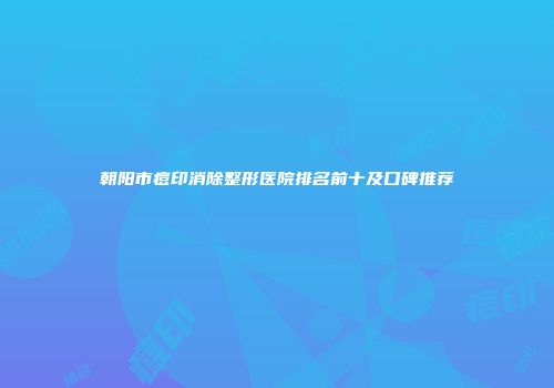 朝阳市痘印消除整形医院排名前十及口碑推荐