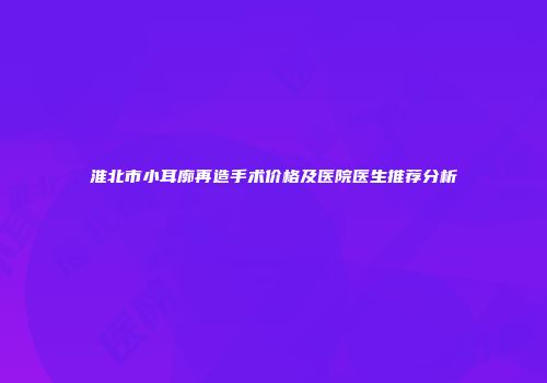 淮北市小耳廓再造手术价格及医院医生推荐分析