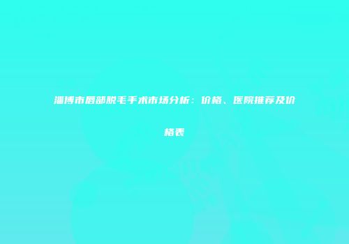 淄博市唇部脱毛手术市场分析：价格、医院推荐及价格表