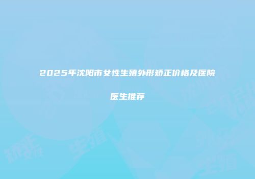 2025年沈阳市女性生殖外形矫正价格及医院医生推荐