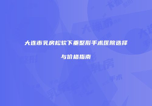 大连市乳房松软下垂整形手术医院选择与价格指南