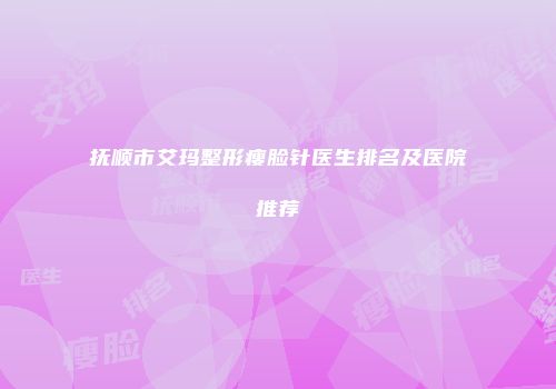 抚顺市艾玛整形瘦脸针医生排名及医院推荐