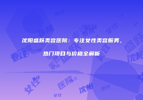 沈阳盛跃美容医院：专注女性美容服务，热门项目与价格全解析