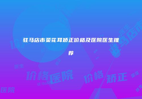 驻马店市菜花耳矫正价格及医院医生推荐