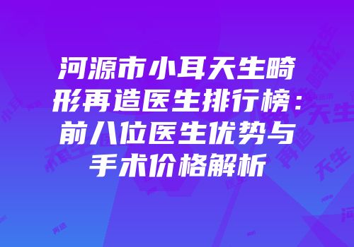 河源市小耳天生畸形再造医生排行榜：前八位医生优势与手术价格解析