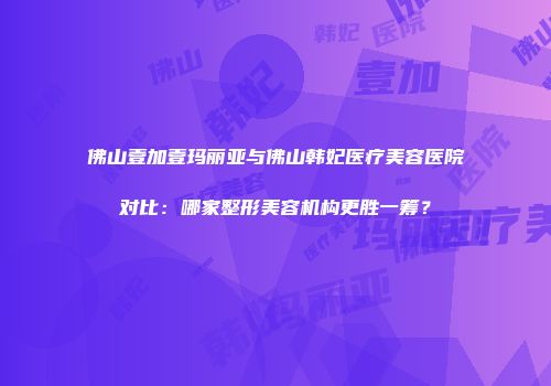 佛山壹加壹玛丽亚与佛山韩妃医疗美容医院对比：哪家整形美容机构更胜一筹？