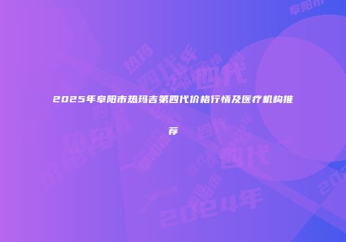 2025年阜阳市热玛吉第四代价格行情及医疗机构推荐
