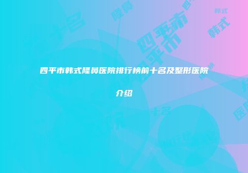 四平市韩式隆鼻医院排行榜前十名及整形医院介绍
