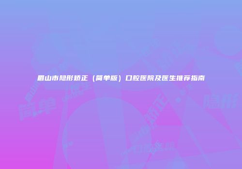 眉山市隐形矫正（简单版）口腔医院及医生推荐指南