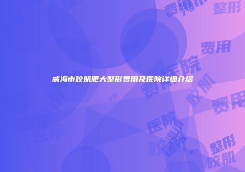 威海市咬肌肥大整形费用及医院详细介绍