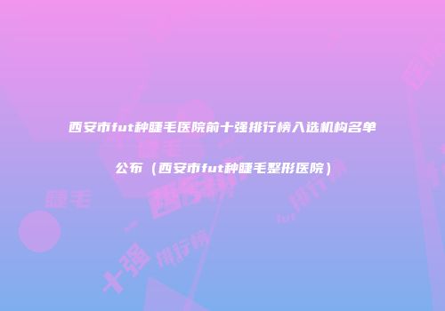 西安市fut种睫毛医院前十强排行榜入选机构名单公布（西安市fut种睫毛整形医院）
