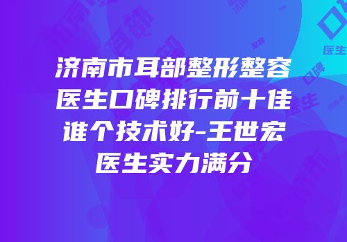 济南市耳部整形整容医生口碑排行前十佳谁个技术好-王世宏医生实力满分