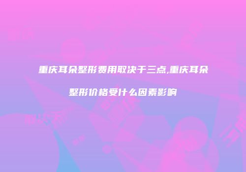 重庆耳朵整形费用取决于三点,重庆耳朵整形价格受什么因素影响