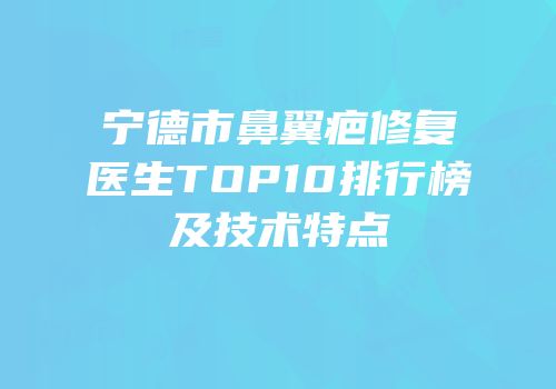 宁德市鼻翼疤修复医生TOP10排行榜及技术特点