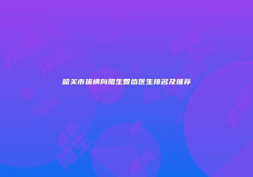韶关市拔横向阻生智齿医生排名及推荐