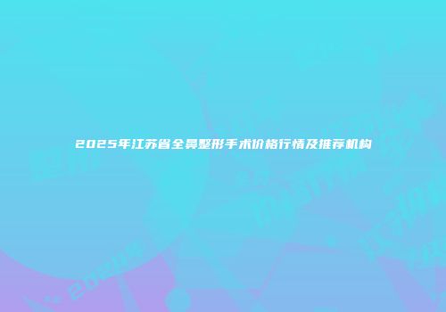 2025年江苏省全鼻整形手术价格行情及推荐机构