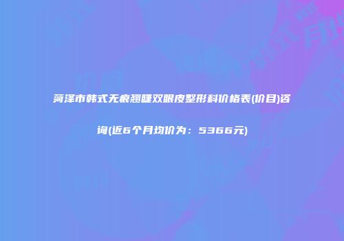 菏泽市韩式无痕翘睫双眼皮整形科价格表(价目)咨询(近6个月均价为：5366元)