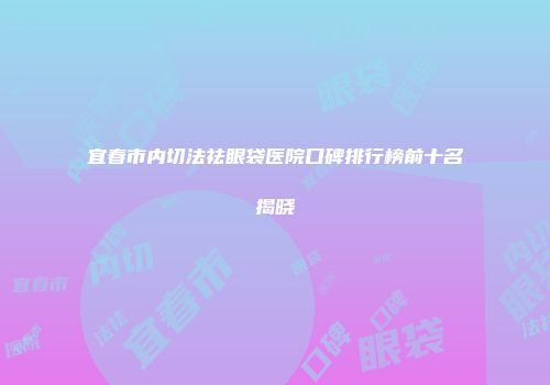 宜春市内切法祛眼袋医院口碑排行榜前十名揭晓
