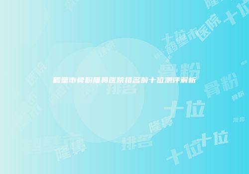 鹤壁市骨粉隆鼻医院排名前十位测评解析