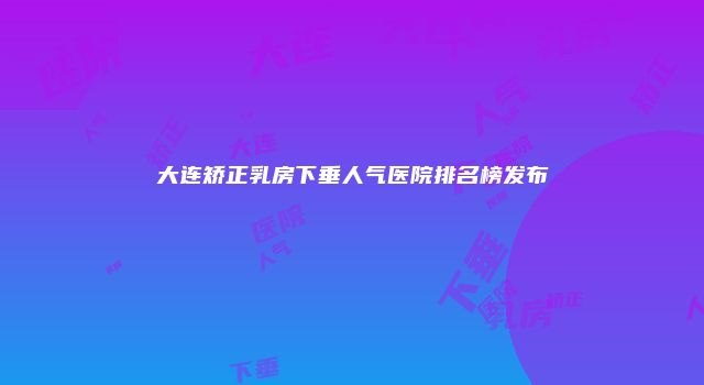大连矫正乳房下垂人气医院排名榜发布