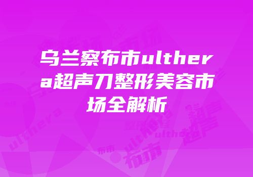 乌兰察布市ulthera超声刀整形美容市场全解析