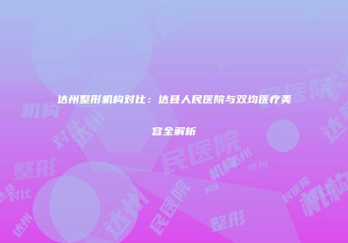 达州整形机构对比：达县人民医院与双均医疗美容全解析