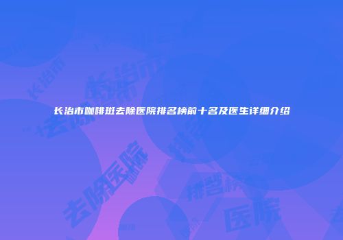 长治市咖啡斑去除医院排名榜前十名及医生详细介绍