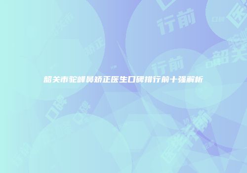 韶关市驼峰鼻矫正医生口碑排行前十强解析