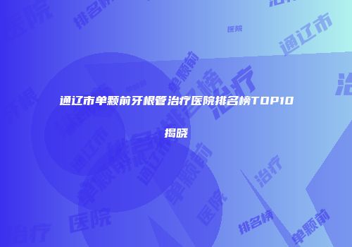 通辽市单颗前牙根管治疗医院排名榜TOP10揭晓