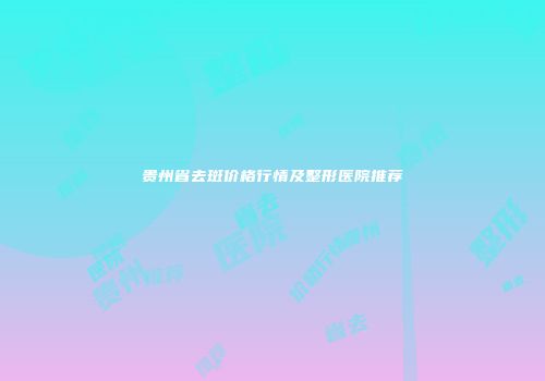 贵州省去斑价格行情及整形医院推荐