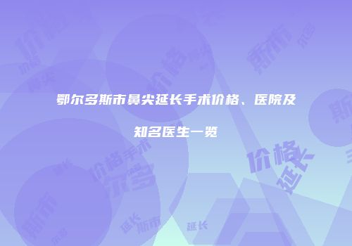 鄂尔多斯市鼻尖延长手术价格、医院及知名医生一览